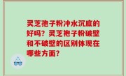 灵芝孢子粉冲水沉底的好吗？灵芝袍子粉破壁和不破壁的区别体现在哪些方面？