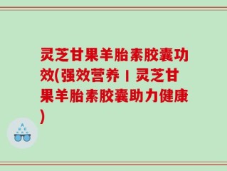 灵芝甘果羊胎素胶囊功效(强效营养丨灵芝甘果羊胎素胶囊助力健康)