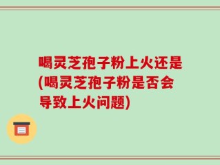 喝灵芝孢子粉上火还是(喝灵芝孢子粉是否会导致上火问题)