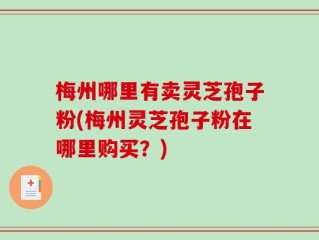 梅州哪里有卖灵芝孢子粉(梅州灵芝孢子粉在哪里购买？)