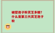 破壁孢子粉灵芝多糖？什么是第三代灵芝孢子粉