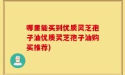 哪里能买到优质灵芝孢子油优质灵芝孢子油购买推荐)