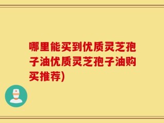 哪里能买到优质灵芝孢子油优质灵芝孢子油购买推荐)