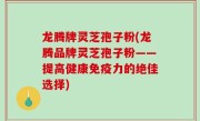龙腾牌灵芝孢子粉(龙腾品牌灵芝孢子粉——提高健康免疫力的绝佳选择)