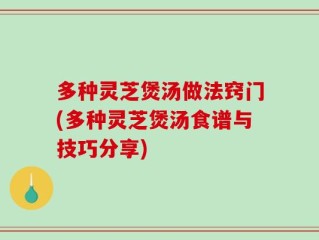 多种灵芝煲汤做法窍门(多种灵芝煲汤食谱与技巧分享)