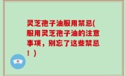 灵芝孢子油服用禁忌(服用灵芝孢子油的注意事项，别忘了这些禁忌！)