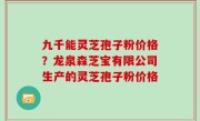 九千能灵芝孢子粉价格？龙泉森芝宝有限公司生产的灵芝孢子粉价格