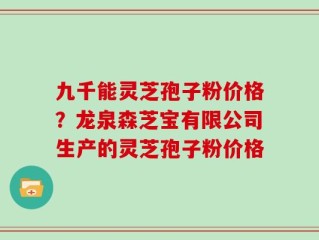 九千能灵芝孢子粉价格？龙泉森芝宝有限公司生产的灵芝孢子粉价格