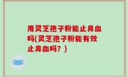 用灵芝孢子粉能止鼻血吗(灵芝孢子粉能有效止鼻血吗？)