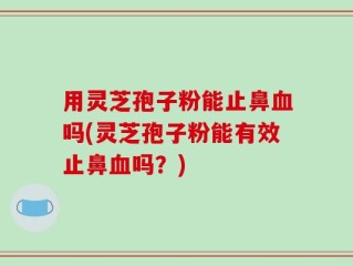用灵芝孢子粉能止鼻血吗(灵芝孢子粉能有效止鼻血吗？)