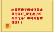 吃灵芝孢子粉好还是吃灵芝茶好_灵芝孢子粉与灵芝茶：哪种更有益健康？)