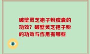 破壁灵芝狍子粉胶囊的功效？破壁灵芝孢子粉的功效与作用有哪些