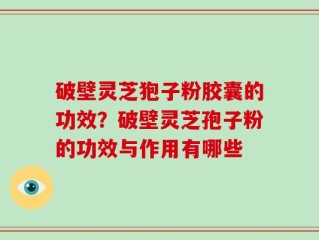 破壁灵芝狍子粉胶囊的功效？破壁灵芝孢子粉的功效与作用有哪些