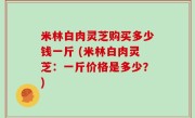 米林白肉灵芝购买多少钱一斤 (米林白肉灵芝：一斤价格是多少？)