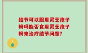 结节可以服用灵芝孢子粉吗能否食用灵芝孢子粉来治疗结节问题？