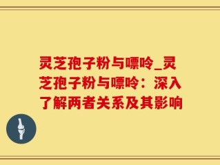 灵芝孢子粉与嘌呤_灵芝孢子粉与嘌呤：深入了解两者关系及其影响