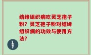 结缔组织病吃灵芝孢子粉？灵芝孢子粉对结缔组织病的功效与使用方法？
