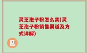 灵芝孢子粉怎么卖(灵芝孢子粉销售渠道及方式详解)