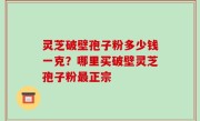 灵芝破壁孢子粉多少钱一克？哪里买破壁灵芝孢子粉最正宗