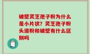 破壁灵芝孢子粉为什么是小片状？灵芝孢子粉头道粉和破壁有什么区别吗