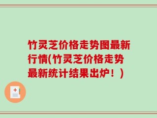竹灵芝价格走势图最新行情(竹灵芝价格走势最新统计结果出炉！)