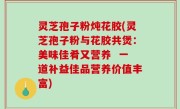 灵芝孢子粉炖花胶(灵芝孢子粉与花胶共煲：美味佳肴又营养  一道补益佳品营养价值丰富)