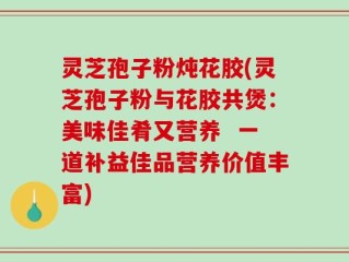灵芝孢子粉炖花胶(灵芝孢子粉与花胶共煲：美味佳肴又营养  一道补益佳品营养价值丰富)