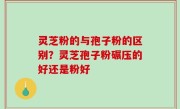 灵芝粉的与孢子粉的区别？灵芝孢子粉碾压的好还是粉好