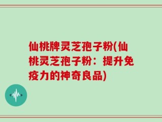 仙桃牌灵芝孢子粉(仙桃灵芝孢子粉：提升免疫力的神奇良品)