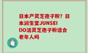 日本产灵芝孢子粉？日本润生堂JUNSEIDO活灵芝孢子粉适合老年人吗