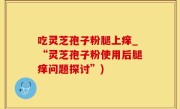 吃灵芝孢子粉腿上痒_“灵芝孢子粉使用后腿痒问题探讨”)