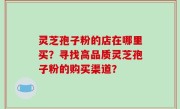 灵芝孢子粉的店在哪里买？寻找高品质灵芝孢子粉的购买渠道？