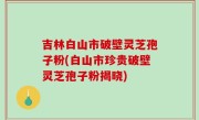 吉林白山市破壁灵芝孢子粉(白山市珍贵破壁灵芝孢子粉揭晓)