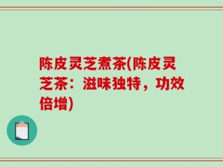 陈皮灵芝煮茶(陈皮灵芝茶：滋味独特，功效倍增)