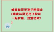 蜂蜜和灵芝孢子粉同吃(蜂蜜与灵芝孢子粉可一起食用，双重功效！)