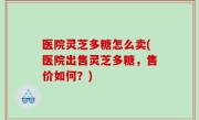 医院灵芝多糖怎么卖(医院出售灵芝多糖，售价如何？)