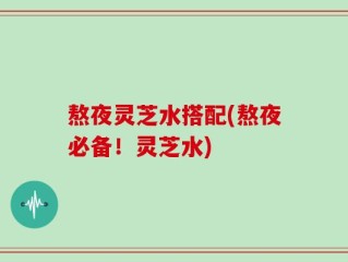 熬夜灵芝水搭配(熬夜必备！灵芝水)