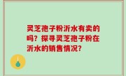 灵芝孢子粉沂水有卖的吗？探寻灵芝孢子粉在沂水的销售情况？