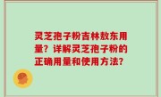 灵芝孢子粉吉林敖东用量？详解灵芝孢子粉的正确用量和使用方法？