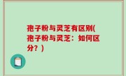 孢子粉与灵芝有区别(孢子粉与灵芝：如何区分？)