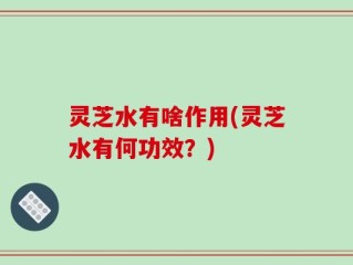 灵芝水有啥作用(灵芝水有何功效？)