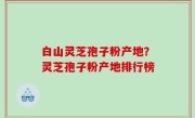白山灵芝孢子粉产地？灵芝孢子粉产地排行榜