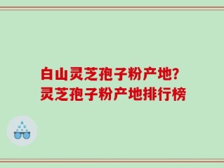 白山灵芝孢子粉产地？灵芝孢子粉产地排行榜