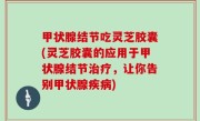甲状腺结节吃灵芝胶囊(灵芝胶囊的应用于甲状腺结节治疗，让你告别甲状腺疾病)
