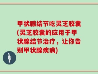 甲状腺结节吃灵芝胶囊(灵芝胶囊的应用于甲状腺结节治疗，让你告别甲状腺疾病)