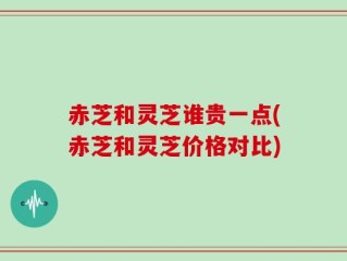 赤芝和灵芝谁贵一点(赤芝和灵芝价格对比)