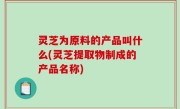 灵芝为原料的产品叫什么(灵芝提取物制成的产品名称)