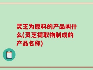 灵芝为原料的产品叫什么(灵芝提取物制成的产品名称)