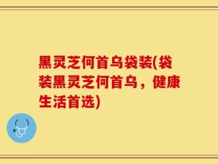 黑灵芝何首乌袋装(袋装黑灵芝何首乌，健康生活首选)