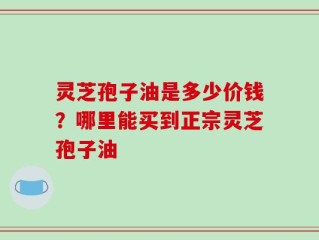 灵芝孢子油是多少价钱？哪里能买到正宗灵芝孢子油